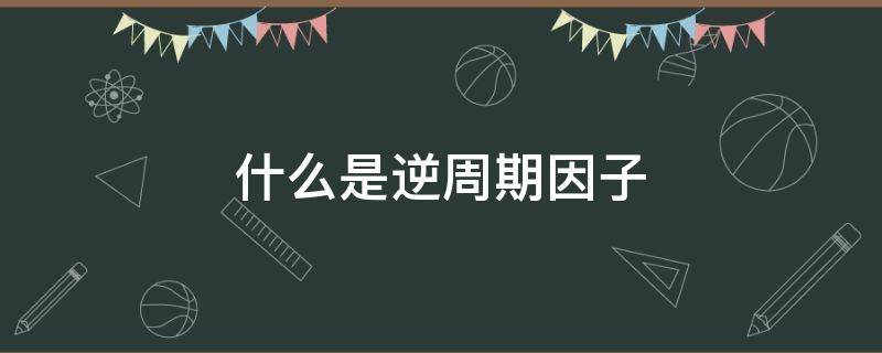 什么是逆周期因子 什么是逆周期因子逆周期因子怎么影响美国和中国