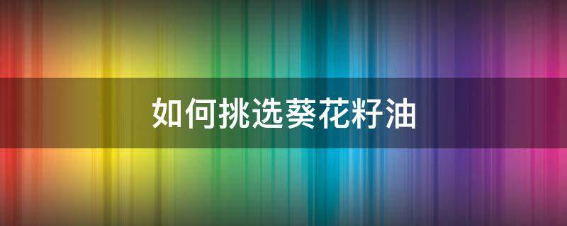 如何挑选葵花籽油 葵花籽油怎么看好坏