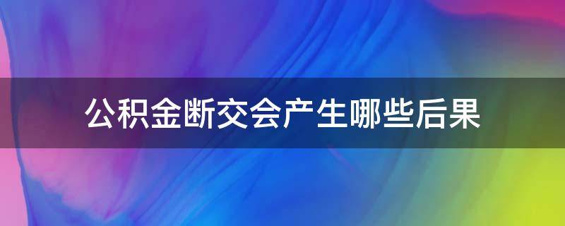 公积金断交会产生哪些后果（公积金断交后有什么影响）