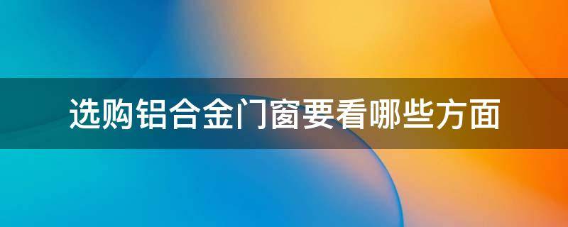 选购铝合金门窗要看哪些方面 选购铝合金门窗要看哪些方面的资料