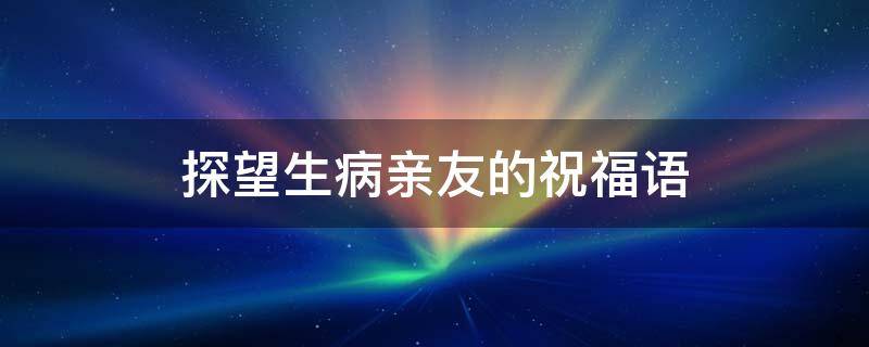 探望生病亲友的祝福语（探望生病亲友的祝福语怎么说）