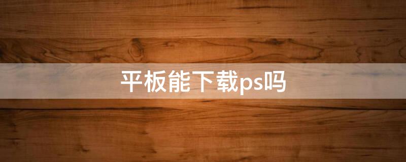 平板能下载ps吗 华为平板能下载ps吗