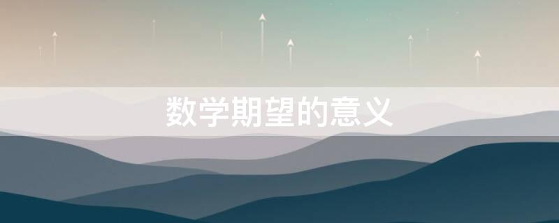 数学期望的意义（数学期望的意义和性质）