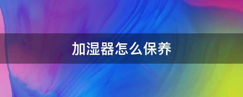 加湿器怎么保养 加湿器怎么保养清洗