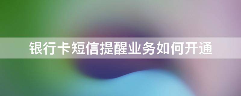 银行卡短信提醒业务如何开通（给银行卡开通短信提醒）