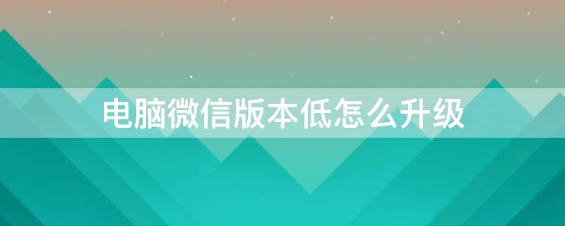 电脑微信版本低怎么升级 电脑微信版本低怎么升级新版本,不删掉聊天记录