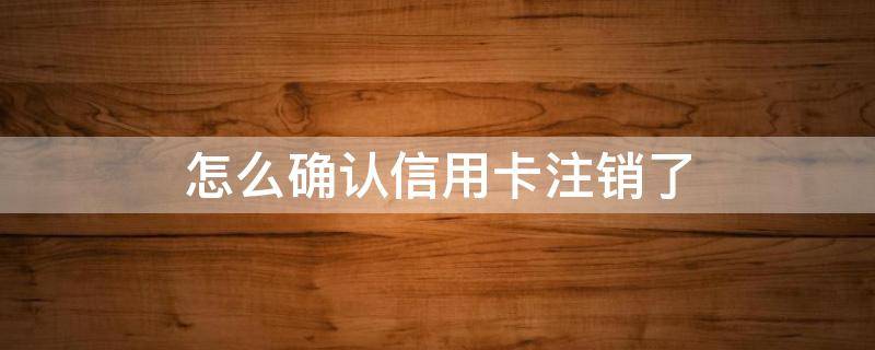 怎么确认信用卡注销了（怎么能确定信用卡销了）