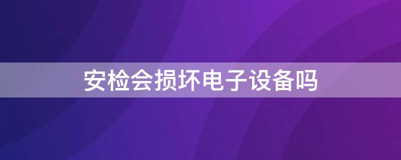 安检会损坏电子设备吗（安检对电子设备有损害吗）