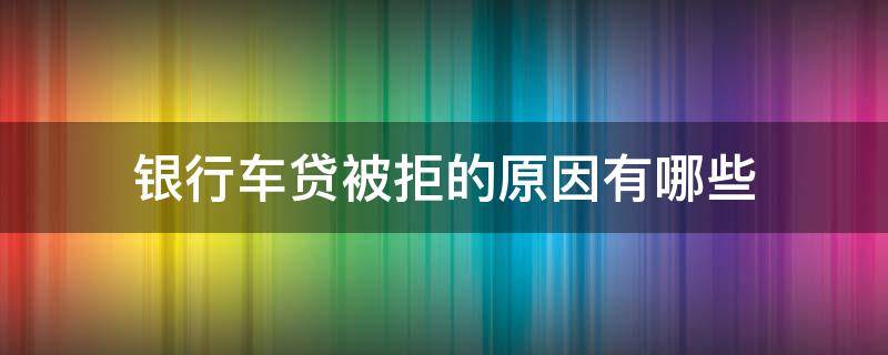 银行车贷被拒的原因有哪些（银行车贷被拒还有其他办法吗）