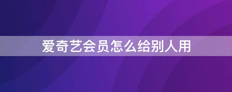 爱奇艺会员怎么给别人用（爱奇艺会员怎么给别人用二维码）