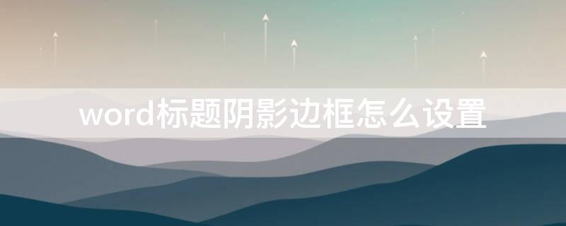 word标题阴影边框怎么设置 word文档标题怎么加阴影边框