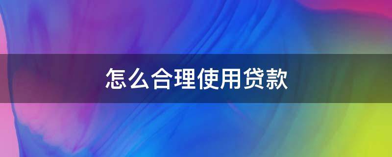 怎么合理使用贷款 怎么合理使用贷款信用卡