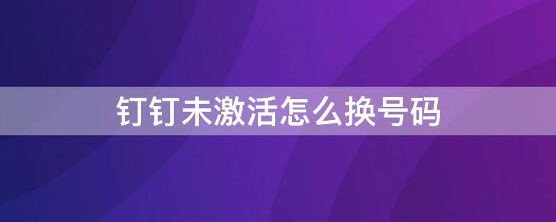 钉钉未激活怎么换号码 钉钉未激活怎么换号码绑定