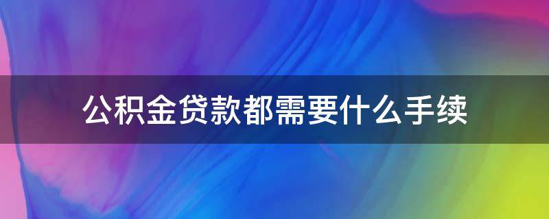 公积金贷款都需要什么手续 公积金贷款都需要什么手续和证件