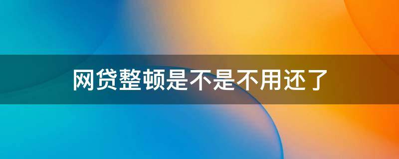 网贷整顿是不是不用还了 网贷整顿是不是不用还了呀