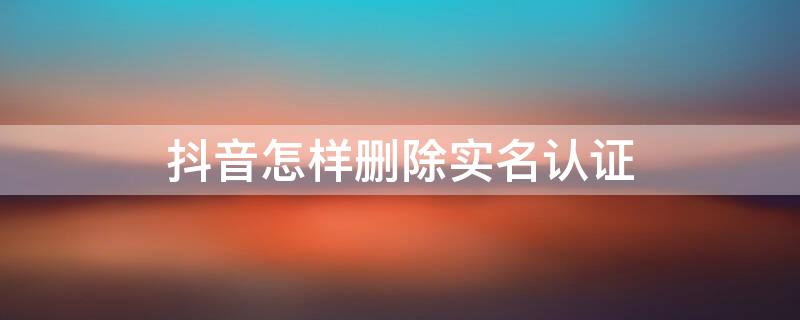 抖音怎样删除实名认证 抖音怎样删除实名认证然后换一个号实名