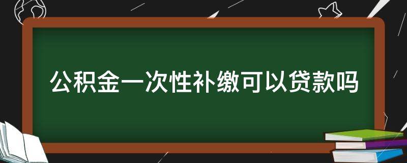 公积金一次性补缴可以贷款吗（公积金一次性补缴可以贷款吗多少）