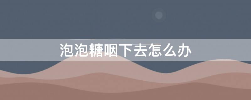 泡泡糖咽下去怎么办（小孩子把泡泡糖咽下去怎么办）