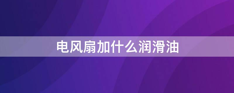 电风扇加什么润滑油 电风扇加什么润滑油合适