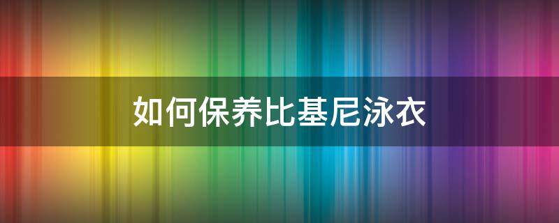 如何保养比基尼泳衣（如何保养比基尼泳衣教程）