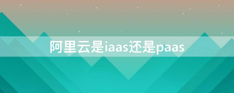 阿里云是iaas还是paas（阿里云 iaas）