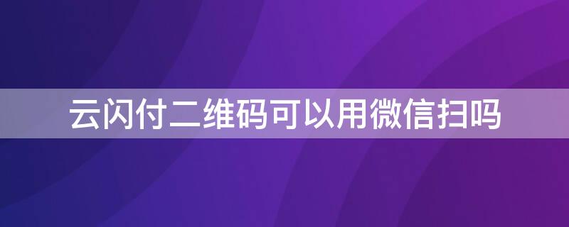 云闪付二维码可以用微信扫吗（云闪付扫微信二维码能支付吗）