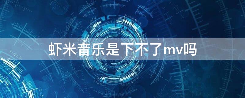 虾米音乐是下不了mv吗 虾米音乐是下不了mv吗怎么回事