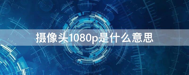 摄像头1080p是什么意思（camera摄像头）