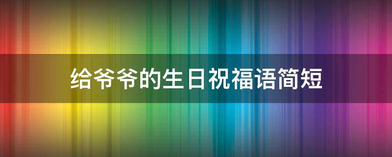 给爷爷的生日祝福语简短（给爷爷的生日祝福语简短暖心）