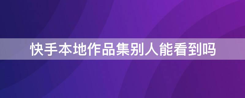 快手本地作品集别人能看到吗（快手本地作品别人能不能看到）