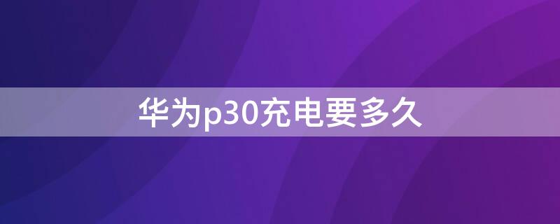 华为p30充电要多久（华为p30充电需要多久）