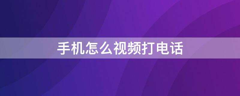 手机怎么视频打电话 手机怎样打视频电话