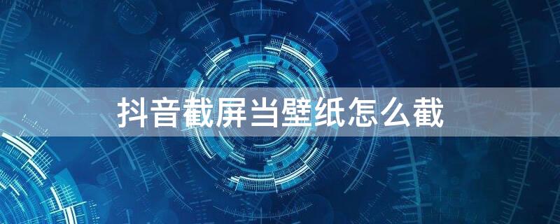 抖音截屏当壁纸怎么截 抖音截屏当壁纸怎么截不了