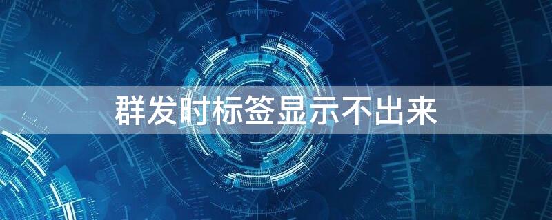 群发时标签显示不出来（微信群发不显示标签怎么回事）