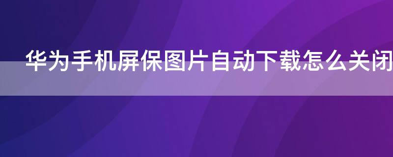 华为手机屏保图片自动下载怎么关闭 华为手机屏保总是自动下载图片如何关闭