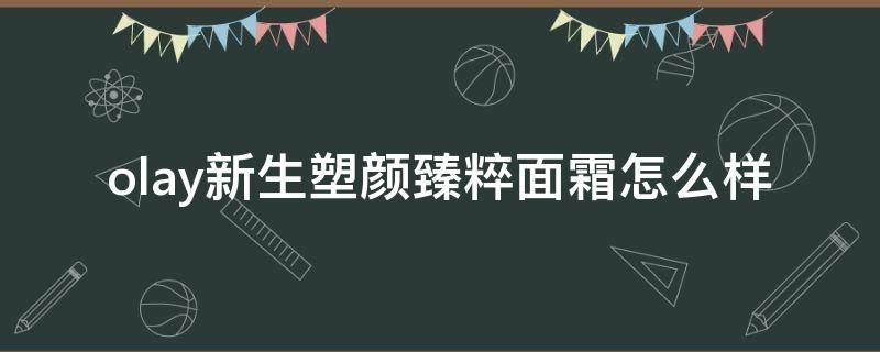 olay新生塑颜臻粹面霜怎么样（olay新生塑颜臻粹面霜功效）