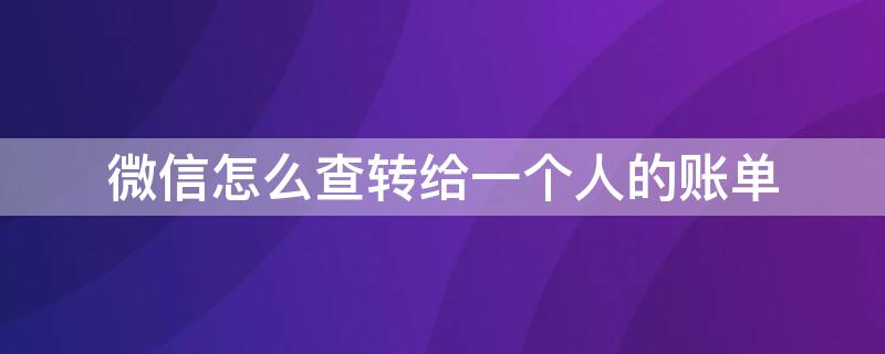 微信怎么查转给一个人的账单 微信怎么查转给一个人的账单查不出来怎么办