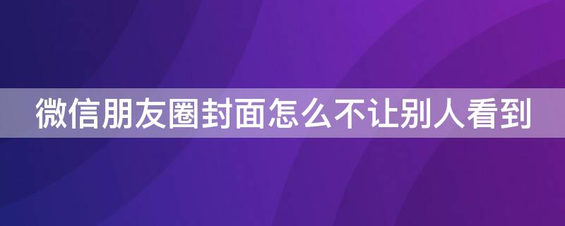 微信朋友圈封面怎么不让别人看到 微信朋友圈封面怎么能让别人看不到