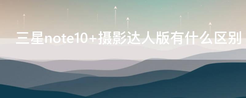 三星note10+摄影达人版有什么区别 三星note10相机怎么样