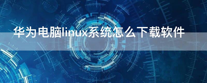 华为电脑linux系统怎么下载软件 华为电脑软件下载怎么安装