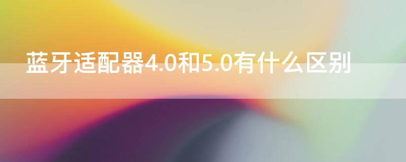 蓝牙适配器4.0和5.0有什么区别（蓝牙适配器4.0和5.0有什么区别呢）