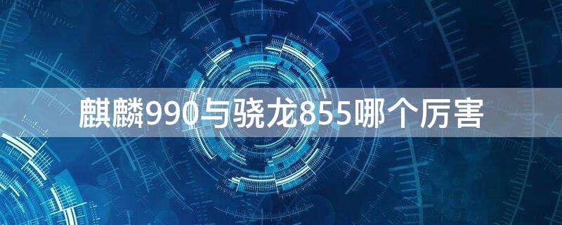 麒麟990与骁龙855哪个厉害（麒麟990和骁龙855plus）