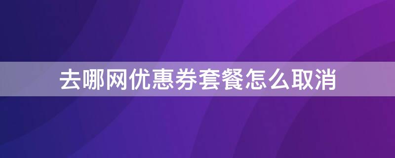 去哪网优惠券套餐怎么取消 去哪儿网购票如何取消优惠券套餐