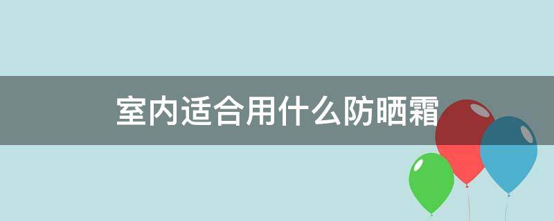 室内适合用什么防晒霜（室内适合用什么防晒霜比较好）