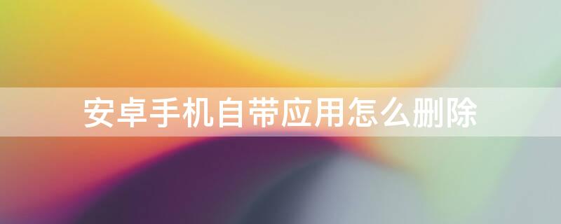 安卓手机自带应用怎么删除 安卓手机自带应用怎么删除掉