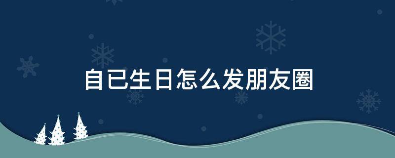 自已生日怎么发朋友圈 自已生日怎么发朋友圈配图