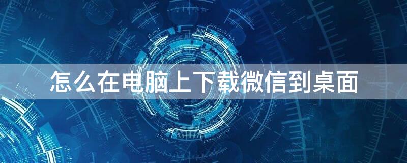 怎么在电脑上下载微信到桌面 怎么在电脑上下载微信到桌面上面