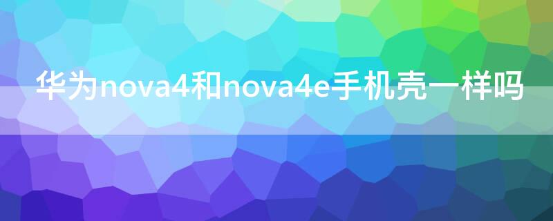 华为nova4和nova4e手机壳一样吗（华为nova4跟哪个型号的手机壳一样）