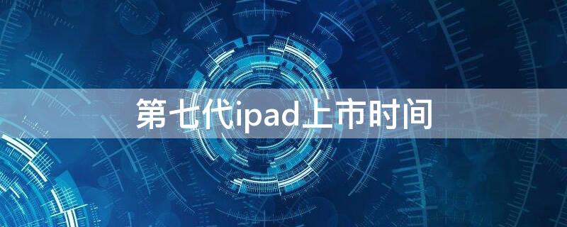 第七代ipad上市时间（ipad 第七代上市时间）