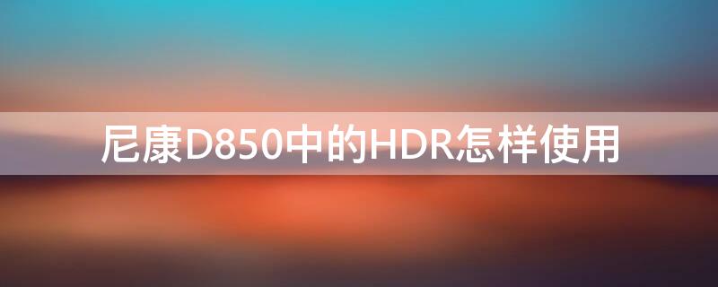 尼康D850中的HDR怎样使用 尼康d850hdr模式怎么打开